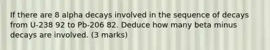 If there are 8 alpha decays involved in the sequence of decays from U-238 92 to Pb-206 82. Deduce how many beta minus decays are involved. (3 marks)