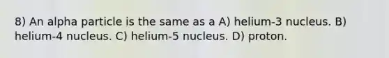 8) An alpha particle is the same as a A) helium-3 nucleus. B) helium-4 nucleus. C) helium-5 nucleus. D) proton.