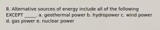 8. Alternative sources of energy include all of the following EXCEPT _____. a. geothermal power b. hydropower c. wind power d. gas power e. nuclear power