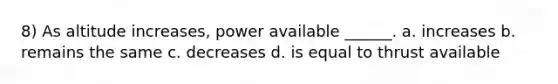 8) As altitude increases, power available ______. a. increases b. remains the same c. decreases d. is equal to thrust available