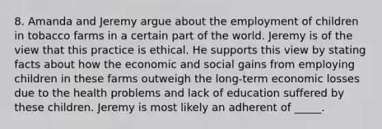 8. Amanda and Jeremy argue about the employment of children in tobacco farms in a certain part of the world. Jeremy is of the view that this practice is ethical. He supports this view by stating facts about how the economic and social gains from employing children in these farms outweigh the long-term economic losses due to the health problems and lack of education suffered by these children. Jeremy is most likely an adherent of _____.
