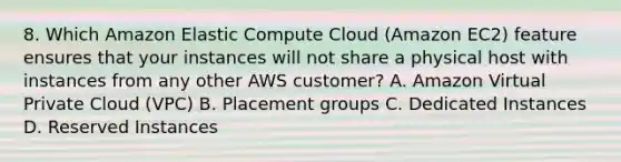 8. Which Amazon Elastic Compute Cloud (Amazon EC2) feature ensures that your instances will not share a physical host with instances from any other AWS customer? A. Amazon Virtual Private Cloud (VPC) B. Placement groups C. Dedicated Instances D. Reserved Instances