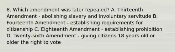 8. Which amendment was later repealed? A. Thirteenth Amendment - abolishing slavery and involuntary servitude B. Fourteenth Amendment - establishing requirements for citizenship C. Eighteenth Amendment - establishing prohibition D. Twenty-sixth Amendment - giving citizens 18 years old or older the right to vote