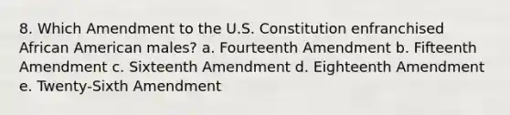 8. Which Amendment to the U.S. Constitution enfranchised African American males? a. Fourteenth Amendment b. Fifteenth Amendment c. Sixteenth Amendment d. Eighteenth Amendment e. Twenty-Sixth Amendment