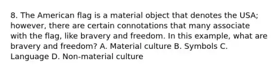 8. The American flag is a material object that denotes the USA; however, there are certain connotations that many associate with the flag, like bravery and freedom. In this example, what are bravery and freedom? A. Material culture B. Symbols C. Language D. Non-material culture