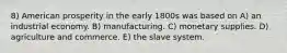 8) American prosperity in the early 1800s was based on A) an industrial economy. B) manufacturing. C) monetary supplies. D) agriculture and commerce. E) the slave system.