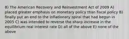 8) The American Recovery and Reinvestment Act of 2009 A) placed greater emphasis on monetary policy than fiscal policy B) finally put an end to the inflationary spiral that had begun in 2005 C) was intended to reverse the sharp increase in the equilibrium real interest rate D) all of the above E) none of the above