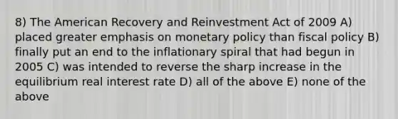 8) The American Recovery and Reinvestment Act of 2009 A) placed greater emphasis on monetary policy than fiscal policy B) finally put an end to the inflationary spiral that had begun in 2005 C) was intended to reverse the sharp increase in the equilibrium real interest rate D) all of the above E) none of the above