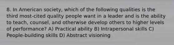 8. In American society, which of the following qualities is the third most-cited quality people want in a leader and is the ability to teach, counsel, and otherwise develop others to higher levels of performance? A) Practical ability B) Intrapersonal skills C) People-building skills D) Abstract visioning