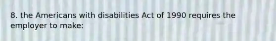 8. the Americans with disabilities Act of 1990 requires the employer to make: