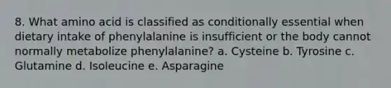 8. What amino acid is classified as conditionally essential when dietary intake of phenylalanine is insufficient or the body cannot normally metabolize phenylalanine? a. Cysteine b. Tyrosine c. Glutamine d. Isoleucine e. Asparagine