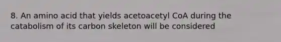 8. An amino acid that yields acetoacetyl CoA during the catabolism of its carbon skeleton will be considered