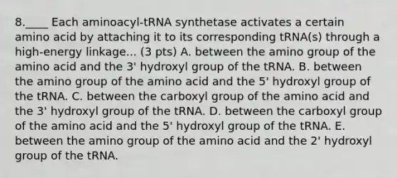 8.____ Each aminoacyl-tRNA synthetase activates a certain amino acid by attaching it to its corresponding tRNA(s) through a high-energy linkage... (3 pts) A. between the amino group of the amino acid and the 3' hydroxyl group of the tRNA. B. between the amino group of the amino acid and the 5' hydroxyl group of the tRNA. C. between the carboxyl group of the amino acid and the 3' hydroxyl group of the tRNA. D. between the carboxyl group of the amino acid and the 5' hydroxyl group of the tRNA. E. between the amino group of the amino acid and the 2' hydroxyl group of the tRNA.