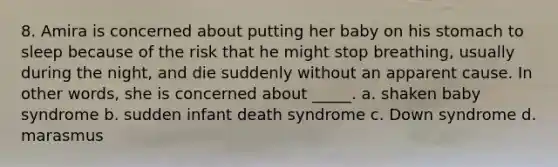 8. Amira is concerned about putting her baby on his stomach to sleep because of the risk that he might stop breathing, usually during the night, and die suddenly without an apparent cause. In other words, she is concerned about _____. a. shaken baby syndrome b. sudden infant death syndrome c. Down syndrome d. marasmus