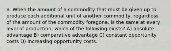 8. When the amount of a commodity that must be given up to produce each additional unit of another commodity, regardless of the amount of the commodity foregone, is the same at every level of production, which of the following exists? A) absolute advantage B) comparative advantage C) constant opportunity costs D) increasing opportunity costs.