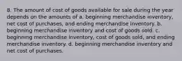 8. The amount of cost of goods available for sale during the year depends on the amounts of a. beginning merchandise inventory, net cost of purchases, and ending merchandise inventory. b. beginning merchandise inventory and cost of goods sold. c. beginning merchandise inventory, cost of goods sold, and ending merchandise inventory. d. beginning merchandise inventory and net cost of purchases.