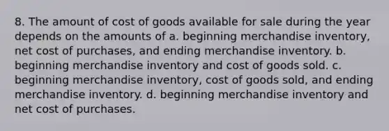 8. The amount of cost of goods available for sale during the year depends on the amounts of a. beginning merchandise inventory, net cost of purchases, and ending merchandise inventory. b. beginning merchandise inventory and cost of goods sold. c. beginning merchandise inventory, cost of goods sold, and ending merchandise inventory. d. beginning merchandise inventory and net cost of purchases.