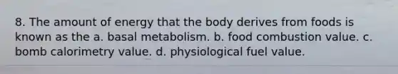 8. The amount of energy that the body derives from foods is known as the a. basal metabolism. b. food combustion value. c. bomb calorimetry value. d. physiological fuel value.