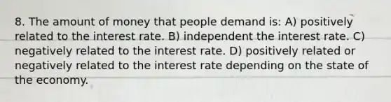 8. The amount of money that people demand is: A) positively related to the interest rate. B) independent the interest rate. C) negatively related to the interest rate. D) positively related or negatively related to the interest rate depending on the state of the economy.