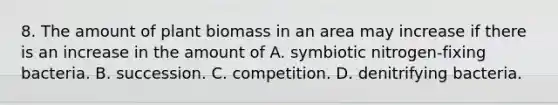 8. The amount of plant biomass in an area may increase if there is an increase in the amount of A. symbiotic nitrogen-fixing bacteria. B. succession. C. competition. D. denitrifying bacteria.