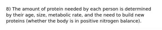 8) The amount of protein needed by each person is determined by their age, size, metabolic rate, and the need to build new proteins (whether the body is in positive nitrogen balance).