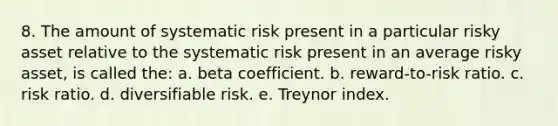 8. The amount of systematic risk present in a particular risky asset relative to the systematic risk present in an average risky asset, is called the: a. beta coefficient. b. reward-to-risk ratio. c. risk ratio. d. diversifiable risk. e. Treynor index.