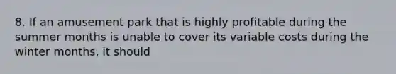 8. If an amusement park that is highly profitable during the summer months is unable to cover its variable costs during the winter months, it should