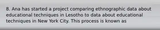 8. Ana has started a project comparing ethnographic data about educational techniques in Lesotho to data about educational techniques in New York City. This process is known as