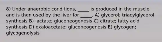 8) Under anaerobic conditions, _____ is produced in the muscle and is then used by the liver for _____. A) glycerol; triacylglycerol synthesis B) lactate; gluconeogenesis C) citrate; fatty acid synthesis D) oxaloacetate; gluconeogenesis E) glycogen; glycogenolysis