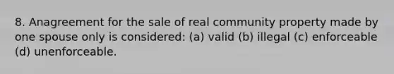 8. Anagreement for the sale of real community property made by one spouse only is considered: (a) valid (b) illegal (c) enforceable (d) unenforceable.