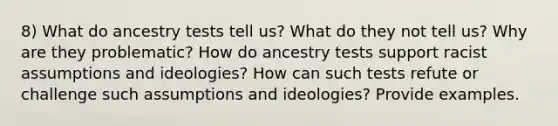 8) What do ancestry tests tell us? What do they not tell us? Why are they problematic? How do ancestry tests support racist assumptions and ideologies? How can such tests refute or challenge such assumptions and ideologies? Provide examples.