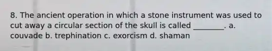 8. The ancient operation in which a stone instrument was used to cut away a circular section of the skull is called ________. a. couvade b. trephination c. exorcism d. shaman