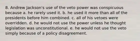 8. Andrew Jackson's use of the veto power was conspicuous because a. he rarely used it. b. he used it more than all of the presidents before him combined. c. all of his vetoes were overridden. d. he would not use the power unless he thought legislation was unconstitutional. e. he would not use the veto simply because of a policy disagreement.