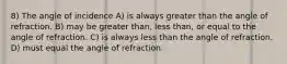 8) The angle of incidence A) is always greater than the angle of refraction. B) may be greater than, less than, or equal to the angle of refraction. C) is always less than the angle of refraction. D) must equal the angle of refraction.