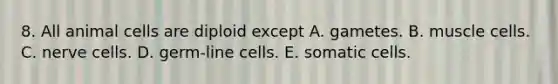 8. All animal cells are diploid except A. gametes. B. muscle cells. C. nerve cells. D. germ-line cells. E. somatic cells.