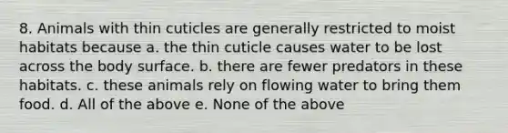 8. Animals with thin cuticles are generally restricted to moist habitats because a. the thin cuticle causes water to be lost across the body surface. b. there are fewer predators in these habitats. c. these animals rely on flowing water to bring them food. d. All of the above e. None of the above