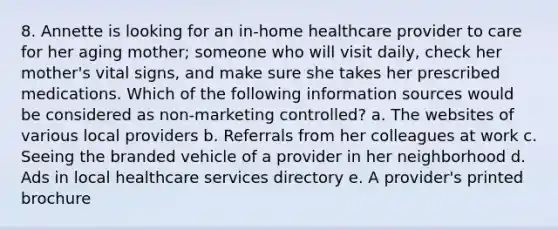 8. Annette is looking for an in-home healthcare provider to care for her aging mother; someone who will visit daily, check her mother's vital signs, and make sure she takes her prescribed medications. Which of the following information sources would be considered as non-marketing controlled? a. The websites of various local providers b. Referrals from her colleagues at work c. Seeing the branded vehicle of a provider in her neighborhood d. Ads in local healthcare services directory e. A provider's printed brochure