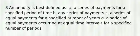 8 An annuity is best defined as: a. a series of payments for a specified period of time b. any series of payments c. a series of equal payments for a specified number of years d. a series of equal payments occurring at equal time intervals for a specified number of periods