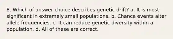 8. Which of answer choice describes genetic drift? a. It is most significant in extremely small populations. b. Chance events alter allele frequencies. c. It can reduce genetic diversity within a population. d. All of these are correct.