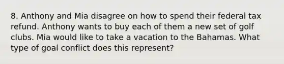 8. Anthony and Mia disagree on how to spend their federal tax refund. Anthony wants to buy each of them a new set of golf clubs. Mia would like to take a vacation to the Bahamas. What type of goal conflict does this represent?