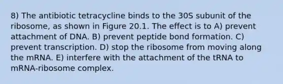 8) The antibiotic tetracycline binds to the 30S subunit of the ribosome, as shown in Figure 20.1. The effect is to A) prevent attachment of DNA. B) prevent peptide bond formation. C) prevent transcription. D) stop the ribosome from moving along the mRNA. E) interfere with the attachment of the tRNA to mRNA-ribosome complex.