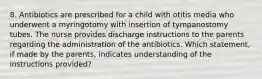 8. Antibiotics are prescribed for a child with otitis media who underwent a myringotomy with insertion of tympanostomy tubes. The nurse provides discharge instructions to the parents regarding the administration of the antibiotics. Which statement, if made by the parents, indicates understanding of the instructions provided?