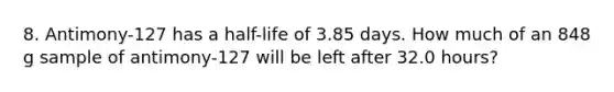 8. Antimony-127 has a half-life of 3.85 days. How much of an 848 g sample of antimony-127 will be left after 32.0 hours?