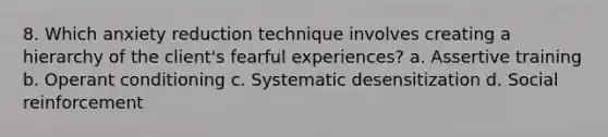 8. Which anxiety reduction technique involves creating a hierarchy of the client's fearful experiences? a. Assertive training b. Operant conditioning c. Systematic desensitization d. Social reinforcement