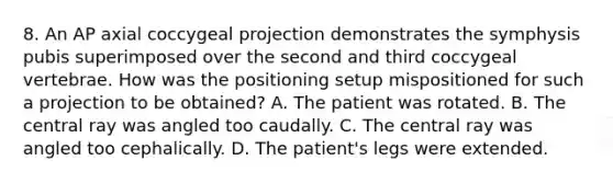 8. An AP axial coccygeal projection demonstrates the symphysis pubis superimposed over the second and third coccygeal vertebrae. How was the positioning setup mispositioned for such a projection to be obtained? A. The patient was rotated. B. The central ray was angled too caudally. C. The central ray was angled too cephalically. D. The patient's legs were extended.