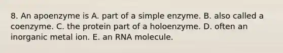 8. An apoenzyme is A. part of a simple enzyme. B. also called a coenzyme. C. the protein part of a holoenzyme. D. often an inorganic metal ion. E. an RNA molecule.