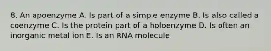 8. An apoenzyme A. Is part of a simple enzyme B. Is also called a coenzyme C. Is the protein part of a holoenzyme D. Is often an inorganic metal ion E. Is an RNA molecule