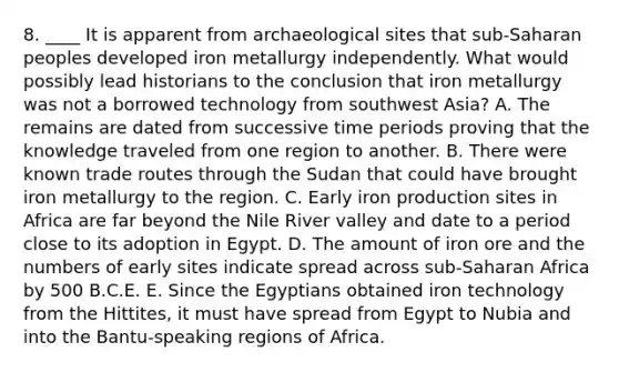 8. ____ It is apparent from archaeological sites that sub-Saharan peoples developed iron metallurgy independently. What would possibly lead historians to the conclusion that iron metallurgy was not a borrowed technology from southwest Asia? A. The remains are dated from successive time periods proving that the knowledge traveled from one region to another. B. There were known trade routes through the Sudan that could have brought iron metallurgy to the region. C. Early iron production sites in Africa are far beyond the Nile River valley and date to a period close to its adoption in Egypt. D. The amount of iron ore and the numbers of early sites indicate spread across sub-Saharan Africa by 500 B.C.E. E. Since the Egyptians obtained iron technology from the Hittites, it must have spread from Egypt to Nubia and into the Bantu-speaking regions of Africa.