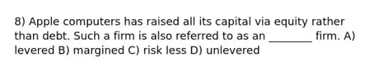 8) Apple computers has raised all its capital via equity rather than debt. Such a firm is also referred to as an ________ firm. A) levered B) margined C) risk less D) unlevered