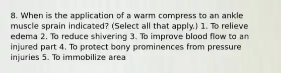 8. When is the application of a warm compress to an ankle muscle sprain indicated? (Select all that apply.) 1. To relieve edema 2. To reduce shivering 3. To improve blood flow to an injured part 4. To protect bony prominences from pressure injuries 5. To immobilize area